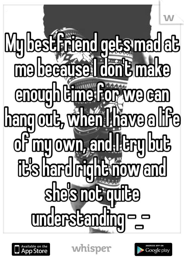 My bestfriend gets mad at me because I don't make enough time for we can hang out, when I have a life of my own, and I try but it's hard right now and she's not quite understanding -_- 