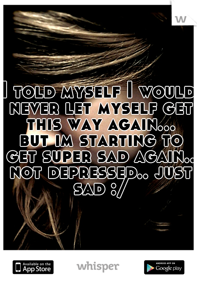 I told myself I would never let myself get this way again... but im starting to get super sad again.. not depressed.. just sad :/