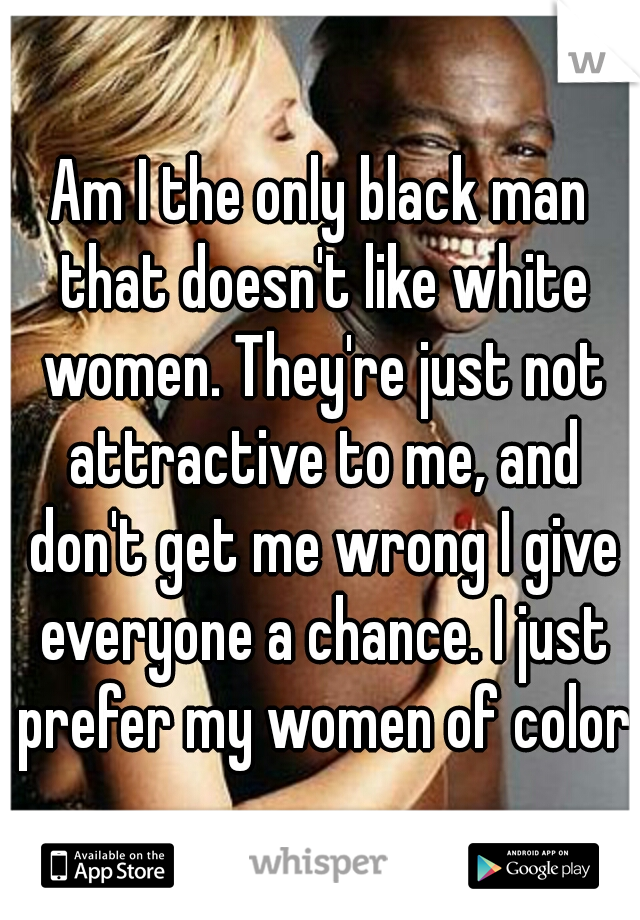 Am I the only black man that doesn't like white women. They're just not attractive to me, and don't get me wrong I give everyone a chance. I just prefer my women of color