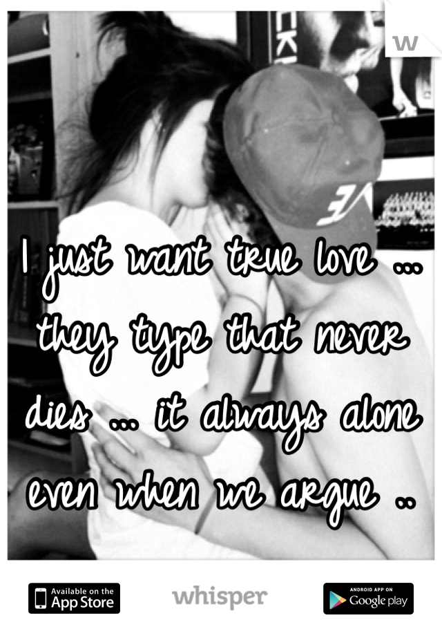 I just want true love ... they type that never dies ... it always alone even when we argue .. 