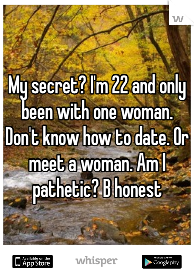 My secret? I'm 22 and only been with one woman. Don't know how to date. Or meet a woman. Am I pathetic? B honest