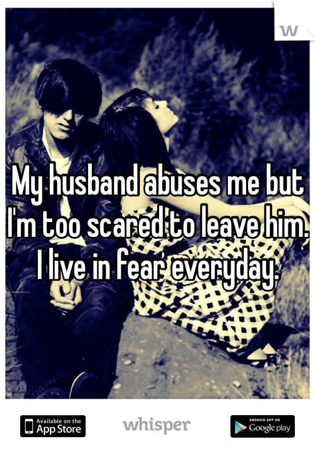 My husband abuses me but I'm too scared to leave him. I live in fear everyday. 