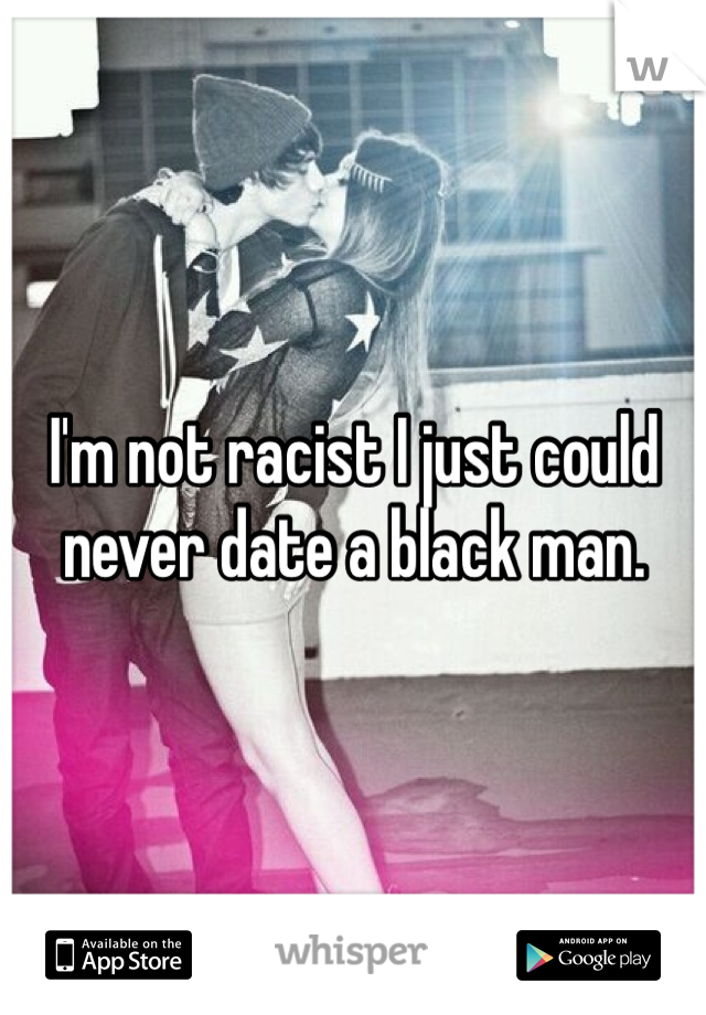 I'm not racist I just could never date a black man.