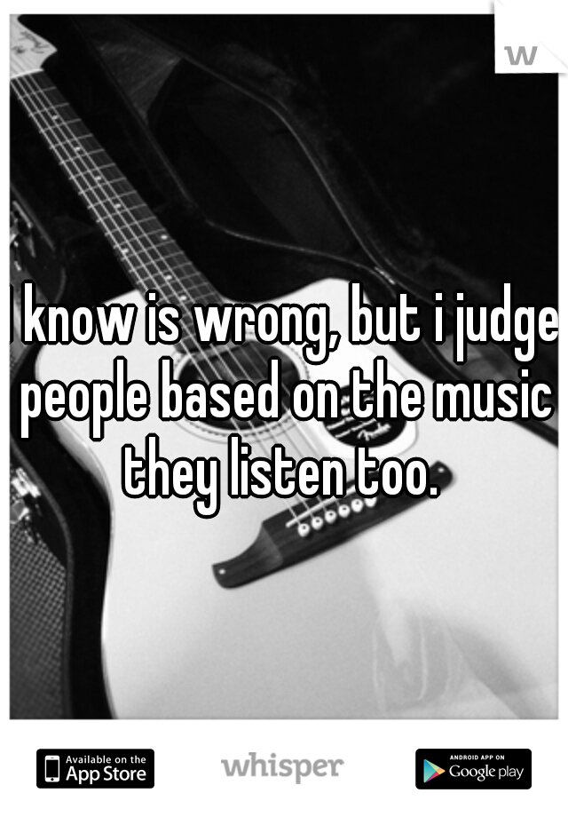 I know is wrong, but i judge people based on the music they listen too. 