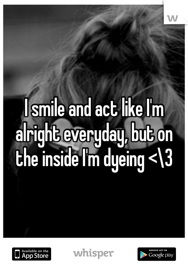 I smile and act like I'm alright everyday, but on the inside I'm dyeing <\3  