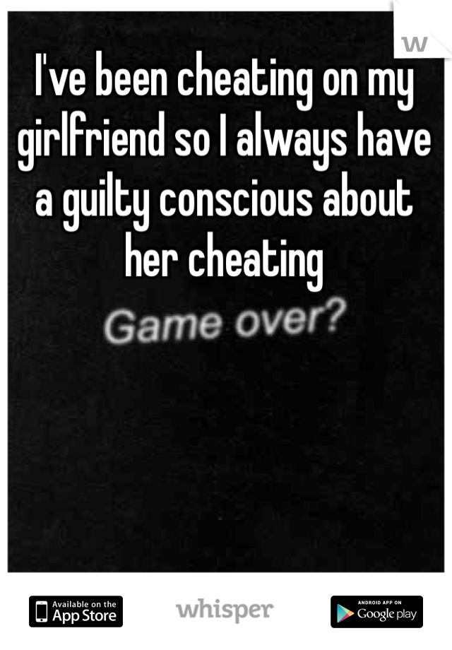 I've been cheating on my girlfriend so I always have a guilty conscious about her cheating 