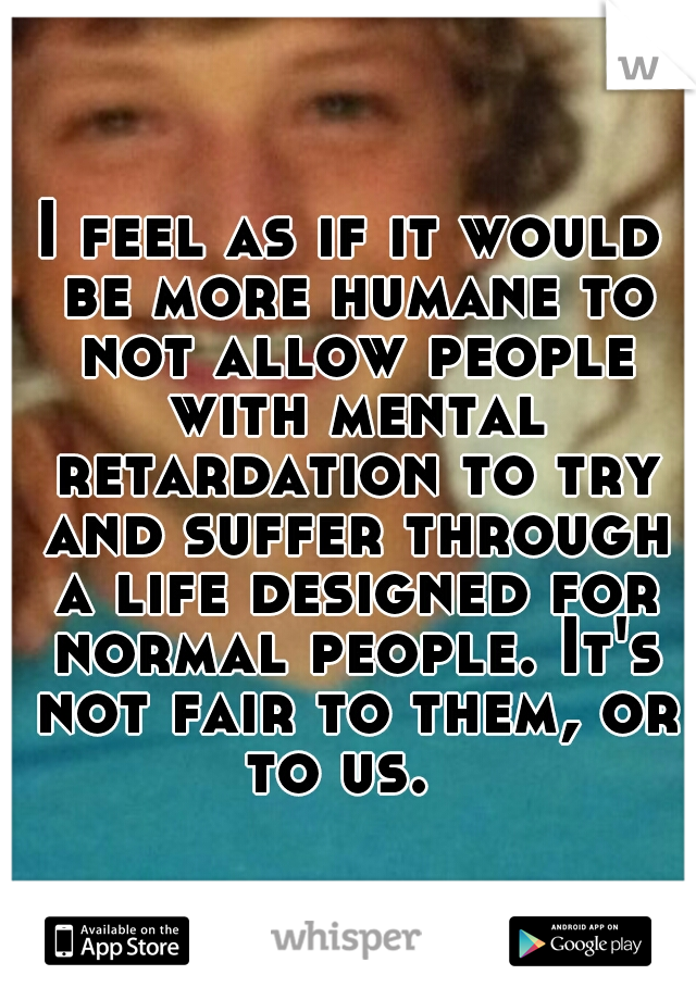 I feel as if it would be more humane to not allow people with mental retardation to try and suffer through a life designed for normal people. It's not fair to them, or to us.  