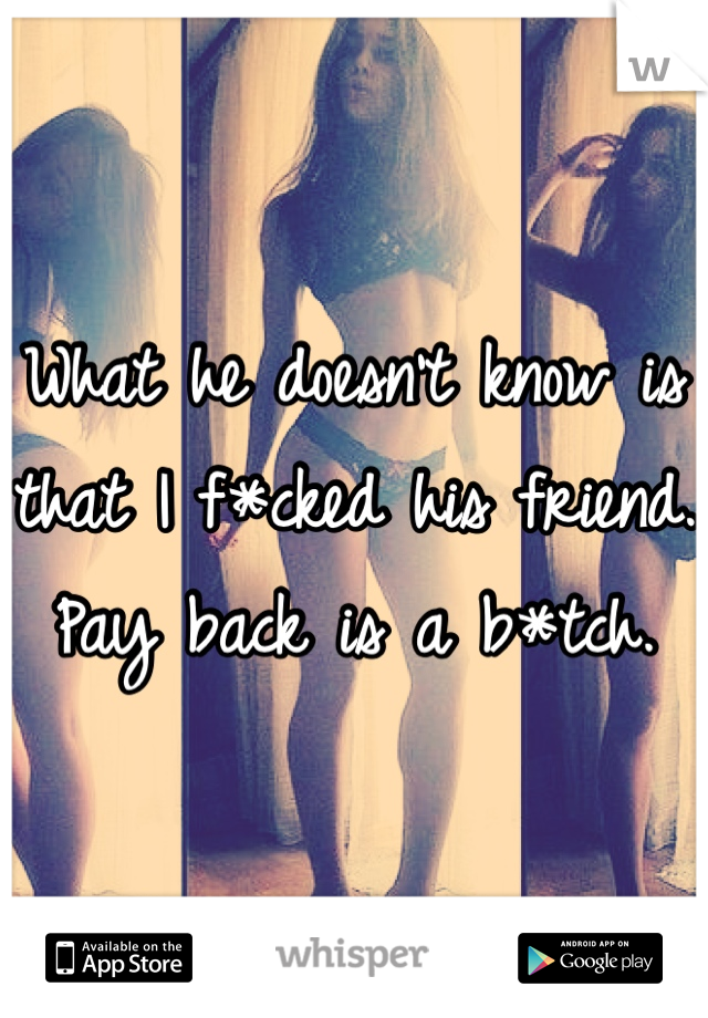 What he doesn't know is that I f*cked his friend. 
Pay back is a b*tch. 
