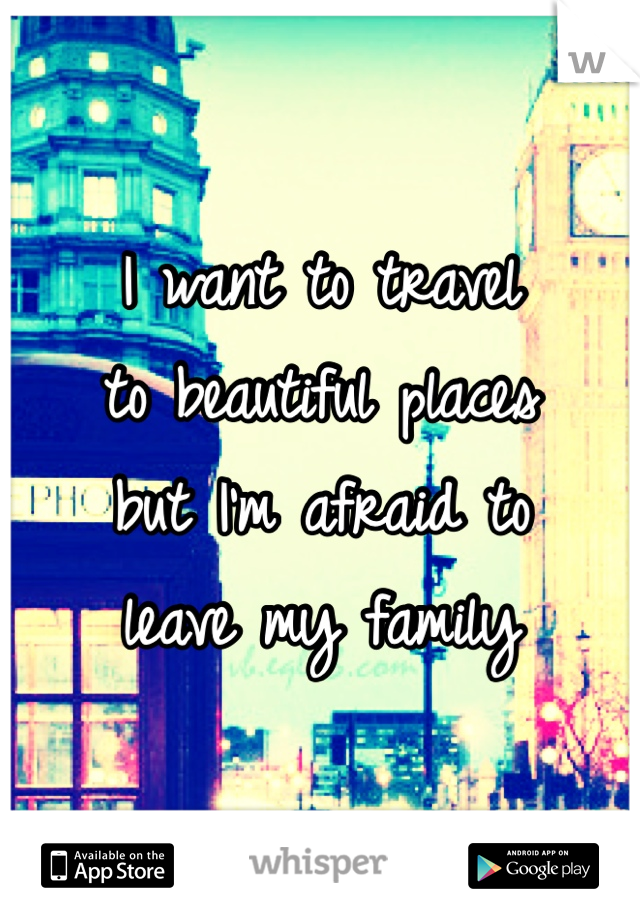 I want to travel 
to beautiful places 
but I'm afraid to 
leave my family 