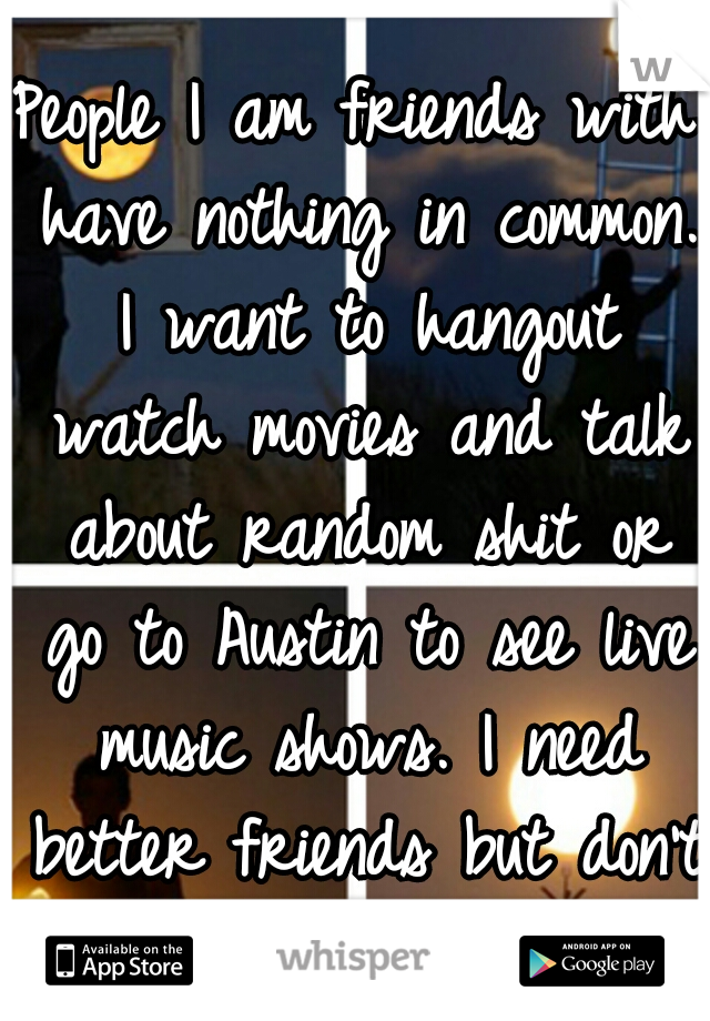 People I am friends with have nothing in common. I want to hangout watch movies and talk about random shit or go to Austin to see live music shows. I need better friends but don't know where to start.