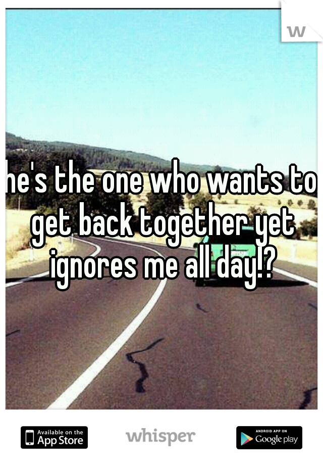 he's the one who wants to get back together yet ignores me all day!?