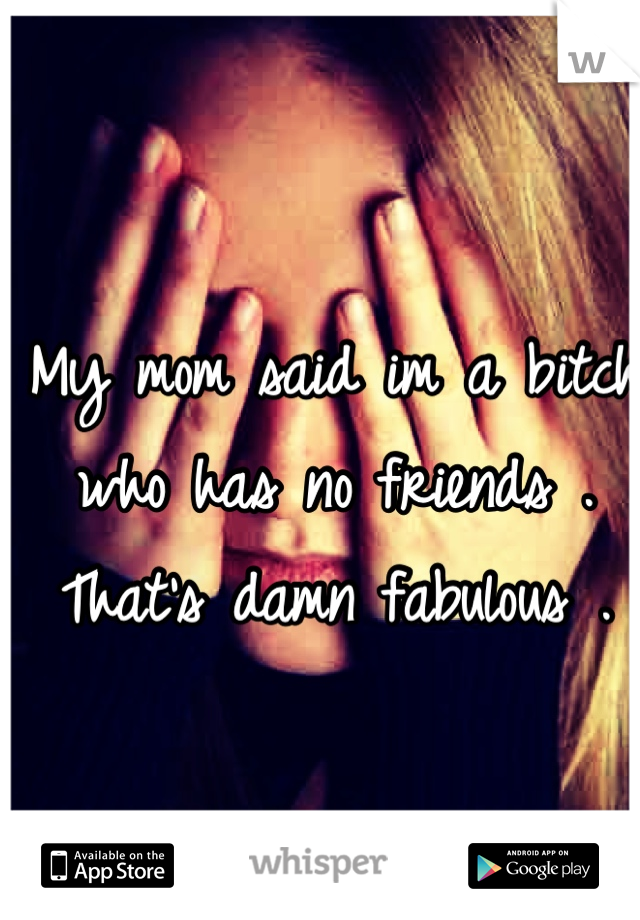 My mom said im a bitch who has no friends . That's damn fabulous . 