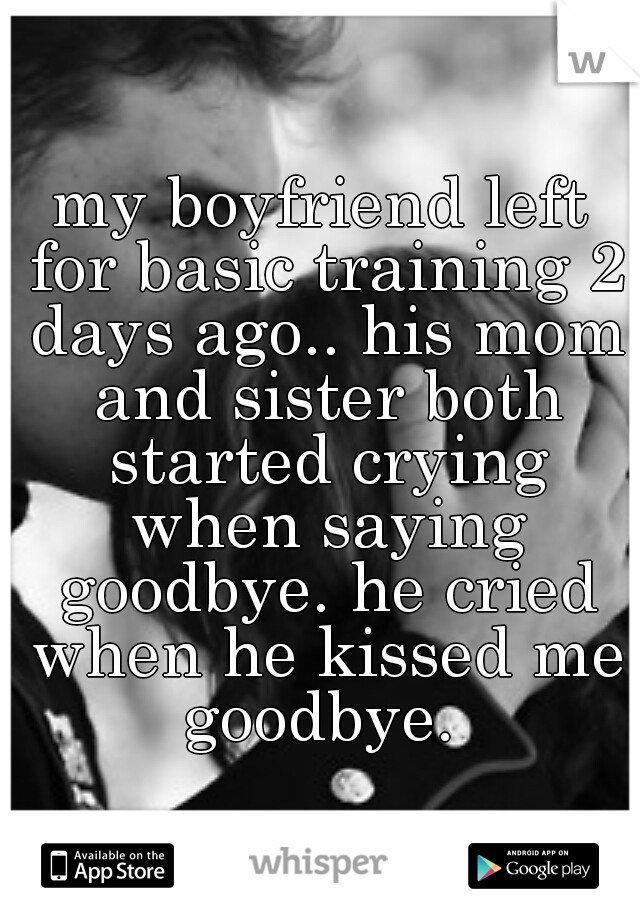 my boyfriend left for basic training 2 days ago.. his mom and sister both started crying when saying goodbye. he cried when he kissed me goodbye. 