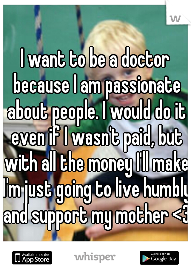I want to be a doctor because I am passionate about people. I would do it even if I wasn't paid, but with all the money I'll make I'm just going to live humbly and support my mother <3 