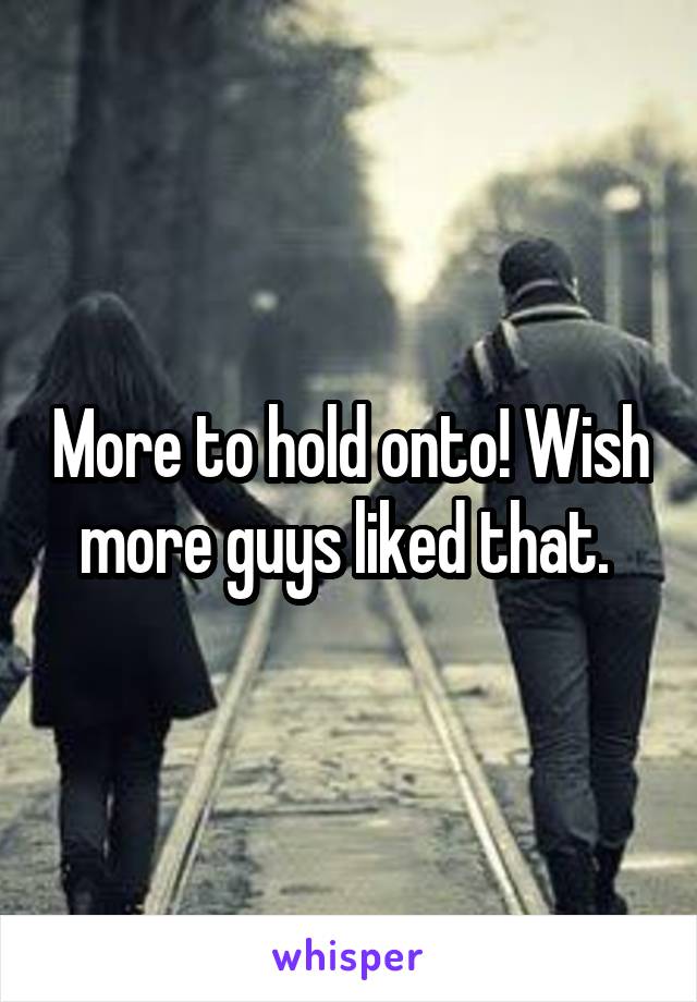 More to hold onto! Wish more guys liked that. 