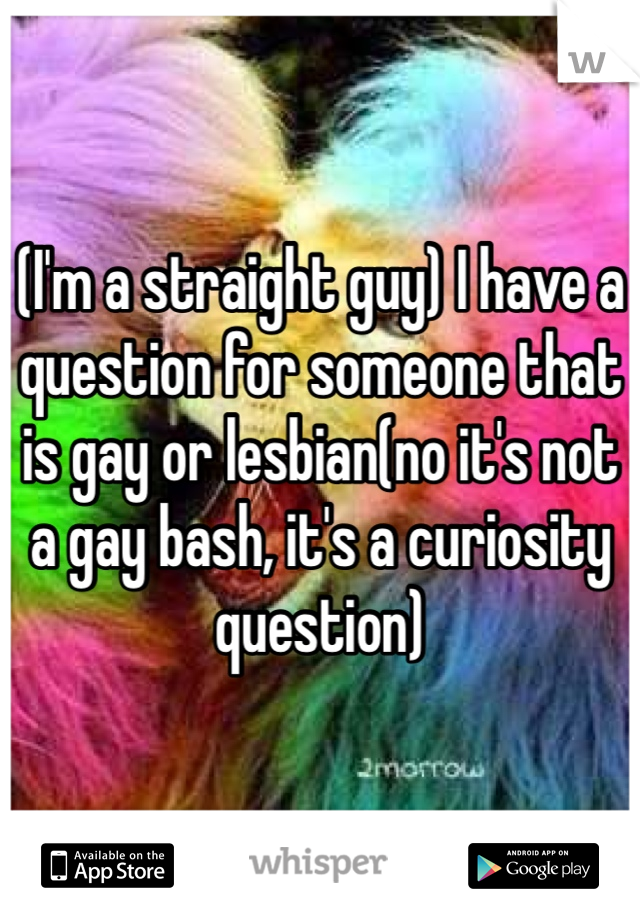 (I'm a straight guy) I have a question for someone that is gay or lesbian(no it's not a gay bash, it's a curiosity question)