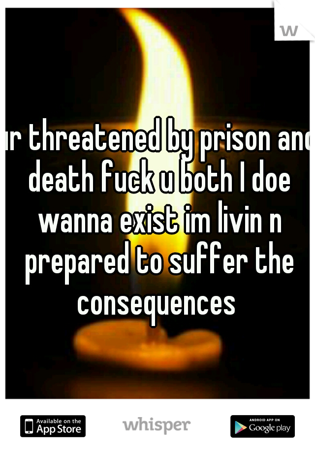 ur threatened by prison and death fuck u both I doe wanna exist im livin n prepared to suffer the consequences 