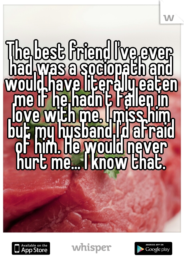 The best friend I've ever had was a sociopath and would have literally eaten me if he hadn't fallen in love with me. I miss him but my husband I'd afraid of him. He would never hurt me... I know that.