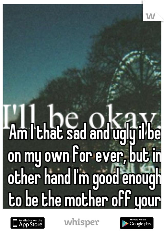 Am I that sad and ugly il be on my own for ever, but in other hand I'm good enough to be the mother off your child Or your fuck buddy 