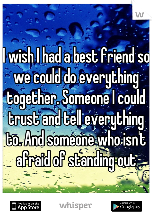 I wish I had a best friend so we could do everything together. Someone I could trust and tell everything to. And someone who isn't afraid of standing out