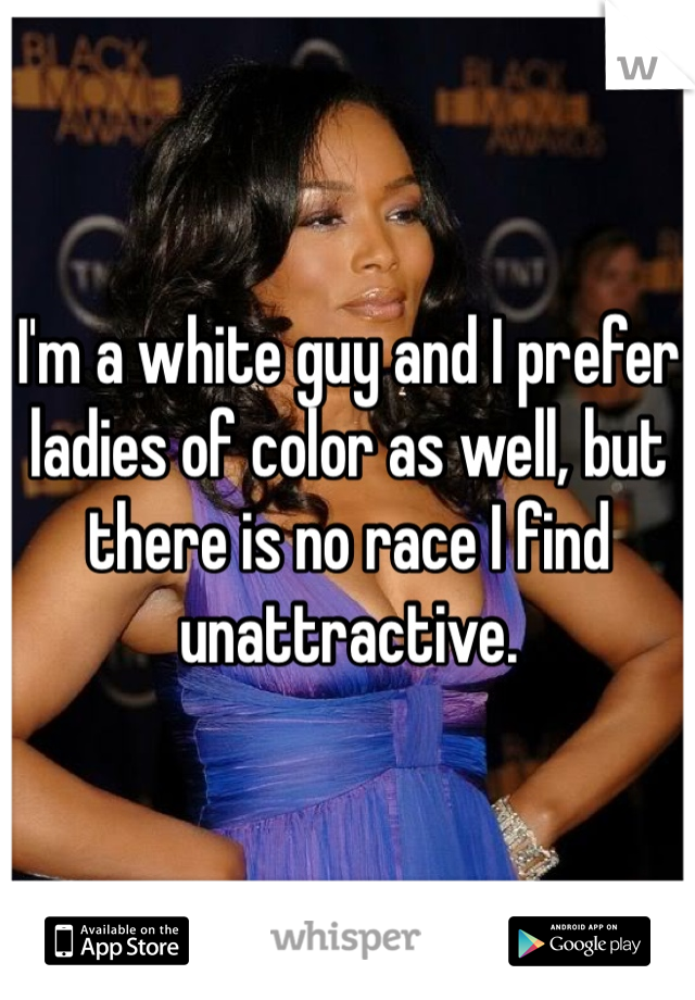 I'm a white guy and I prefer ladies of color as well, but there is no race I find unattractive.