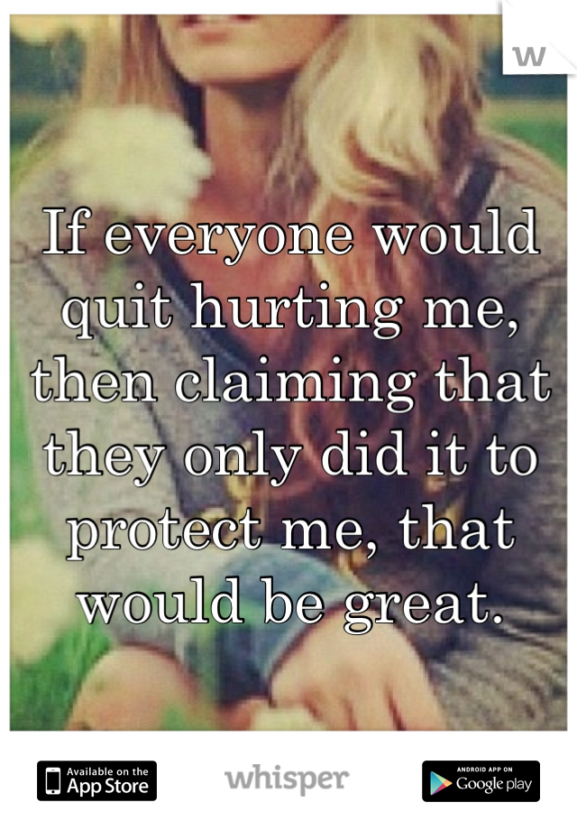 If everyone would quit hurting me, then claiming that they only did it to protect me, that would be great. 