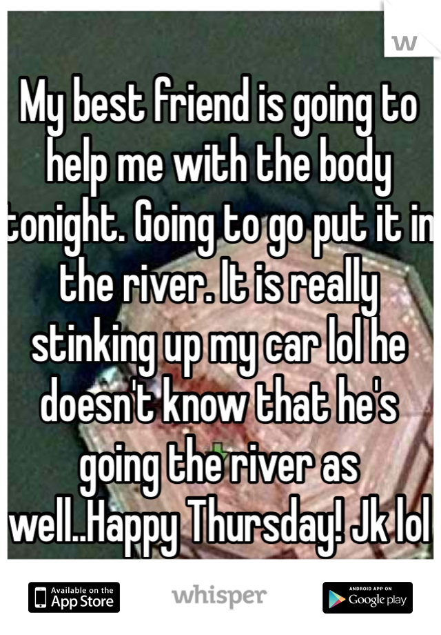 My best friend is going to help me with the body tonight. Going to go put it in the river. It is really stinking up my car lol he doesn't know that he's going the river as well..Happy Thursday! Jk lol