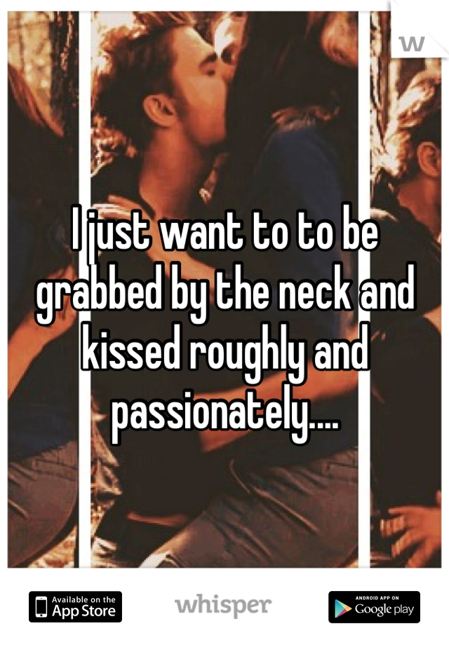 I just want to to be grabbed by the neck and kissed roughly and passionately....