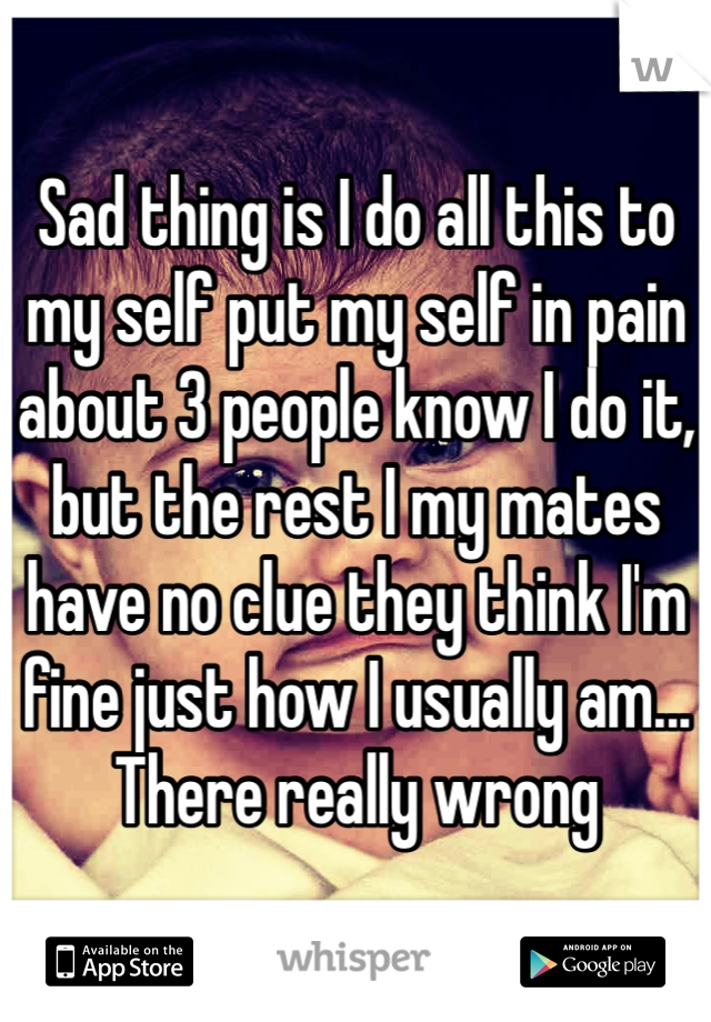 Sad thing is I do all this to my self put my self in pain about 3 people know I do it, but the rest I my mates have no clue they think I'm fine just how I usually am... There really wrong  