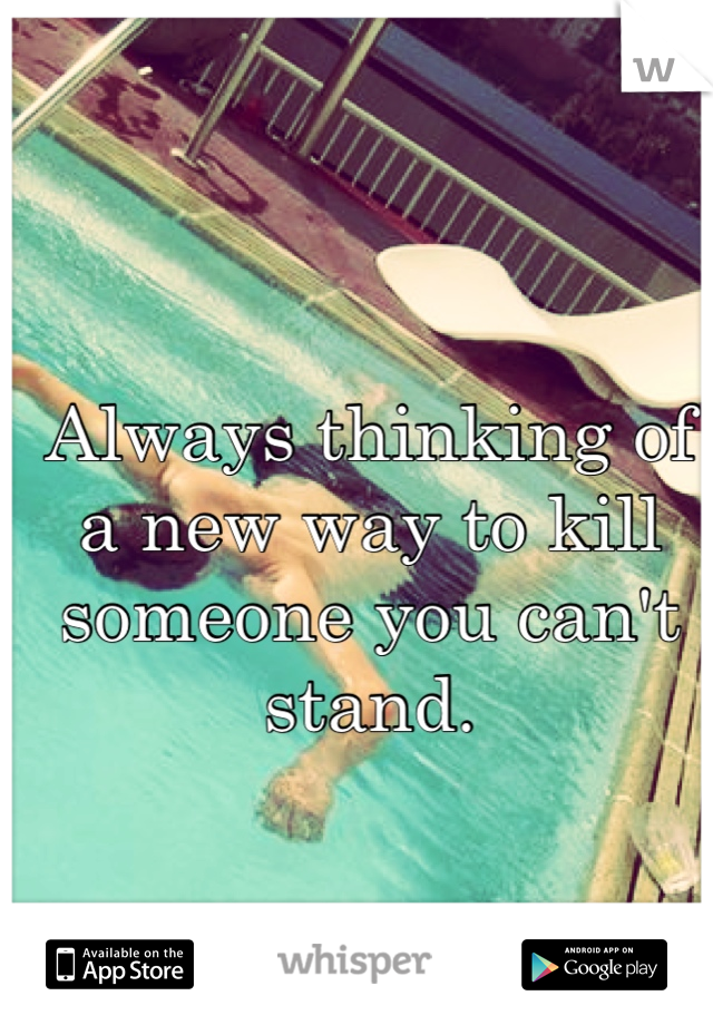 Always thinking of a new way to kill someone you can't stand. 