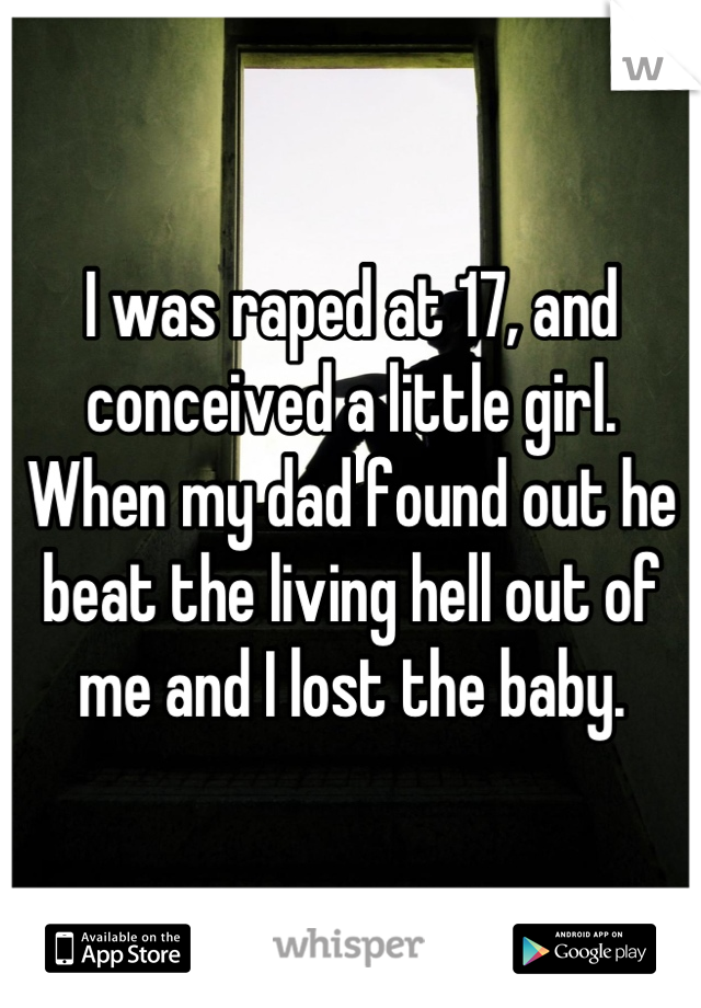 I was raped at 17, and conceived a little girl. When my dad found out he beat the living hell out of me and I lost the baby.