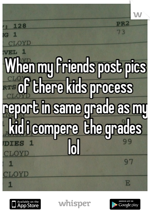 When my friends post pics of there kids process report in same grade as my kid i compere  the grades lol 