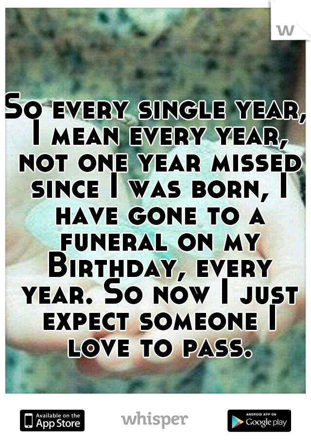 So every single year, I mean every year, not one year missed since I was born, I have gone to a funeral on my Birthday, every year. So now I just expect someone I love to pass.