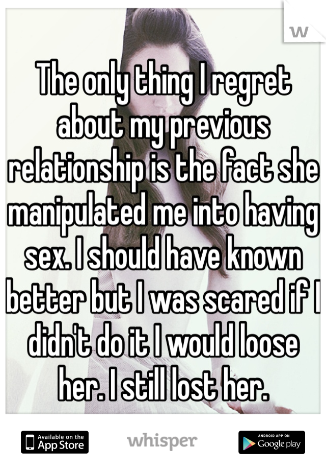 The only thing I regret about my previous relationship is the fact she manipulated me into having sex. I should have known better but I was scared if I didn't do it I would loose her. I still lost her.