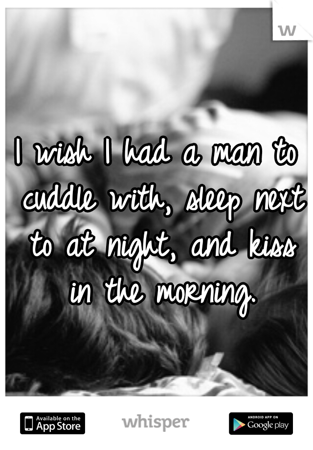 I wish I had a man to cuddle with, sleep next to at night, and kiss in the morning.