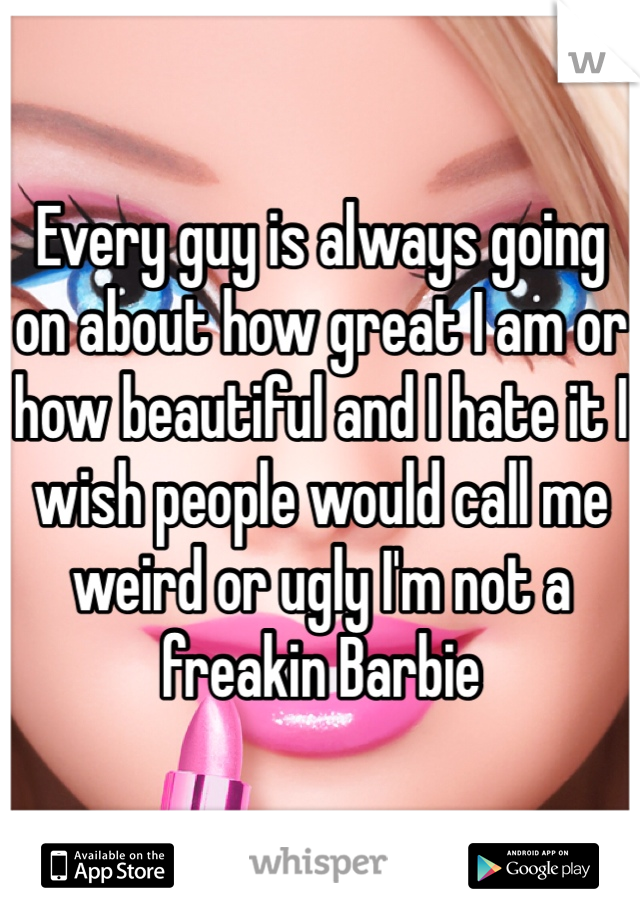 Every guy is always going on about how great I am or how beautiful and I hate it I wish people would call me weird or ugly I'm not a freakin Barbie 