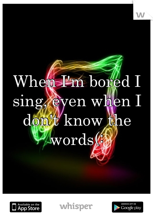 When I'm bored I sing, even when I don't know the words(:
