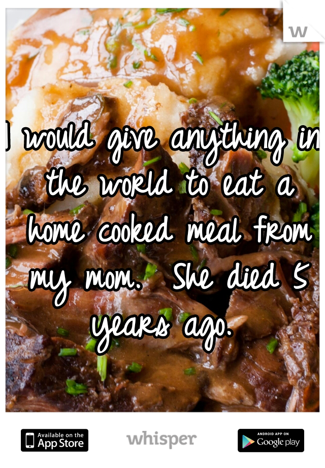 I would give anything in the world to eat a home cooked meal from my mom. 

She died 5 years ago. 