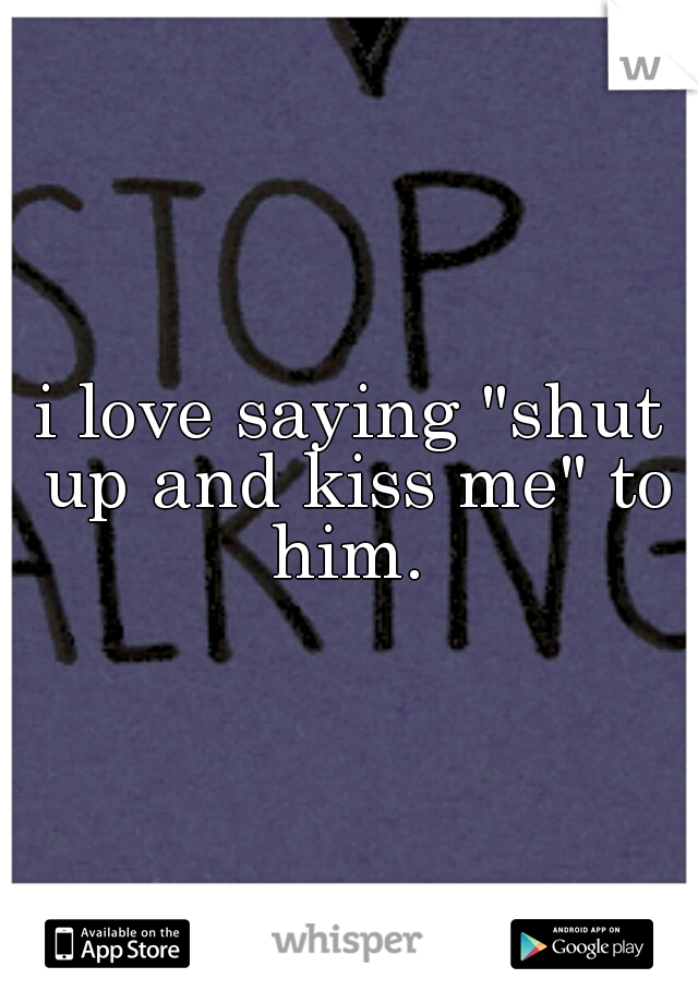 i love saying "shut up and kiss me" to him. 