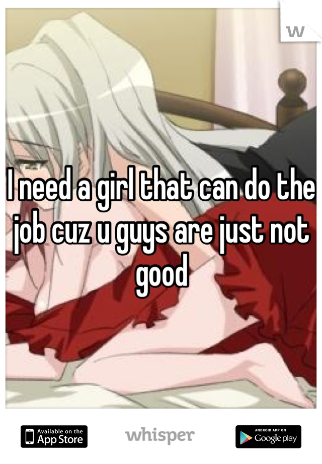 I need a girl that can do the job cuz u guys are just not good