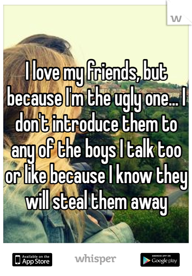 I love my friends, but because I'm the ugly one... I don't introduce them to any of the boys I talk too or like because I know they will steal them away
