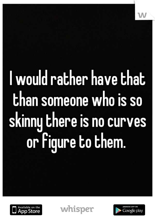 I would rather have that than someone who is so skinny there is no curves or figure to them. 
