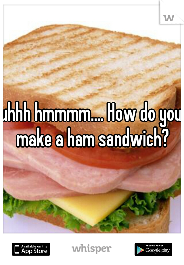 uhhh hmmmm.... How do you make a ham sandwich?