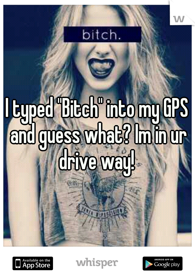 I typed "Bitch" into my GPS and guess what? Im in ur drive way! 