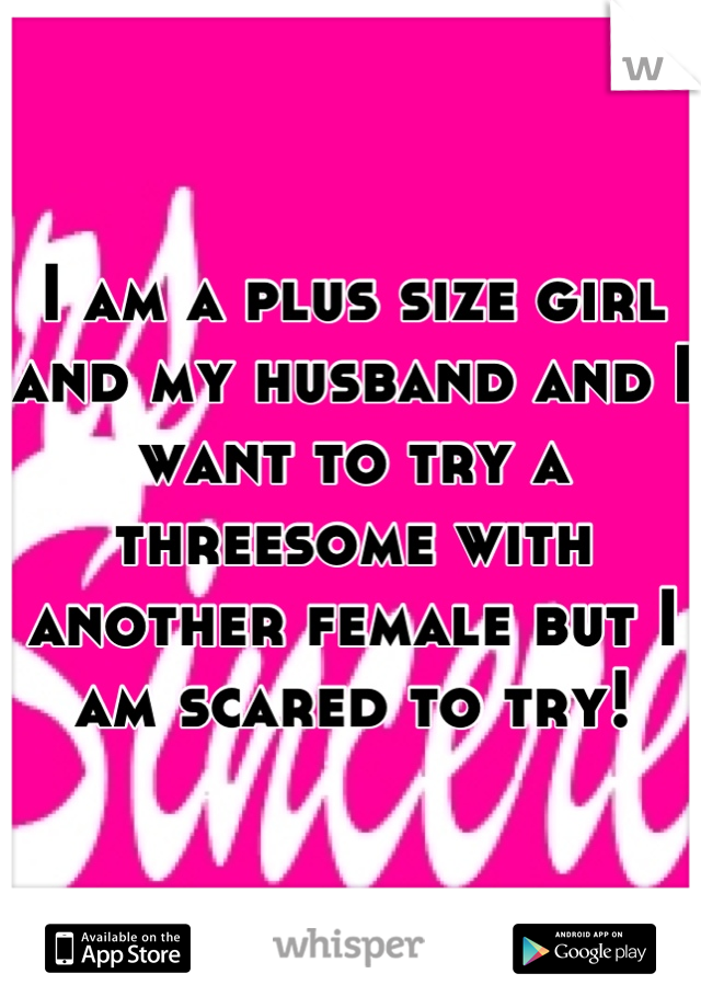 I am a plus size girl and my husband and I want to try a threesome with another female but I am scared to try!