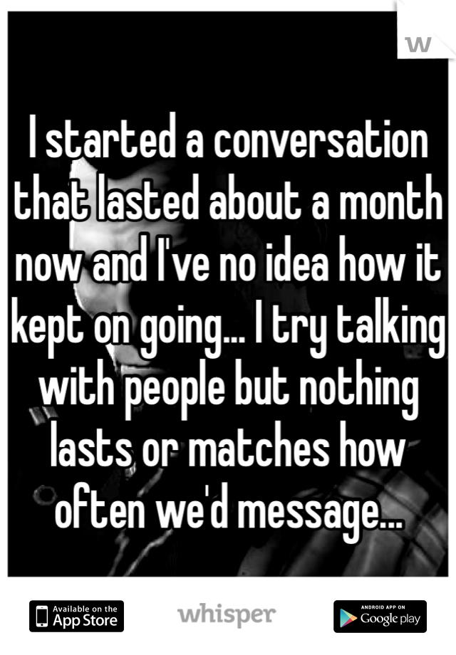 I started a conversation that lasted about a month now and I've no idea how it kept on going... I try talking with people but nothing lasts or matches how often we'd message...
