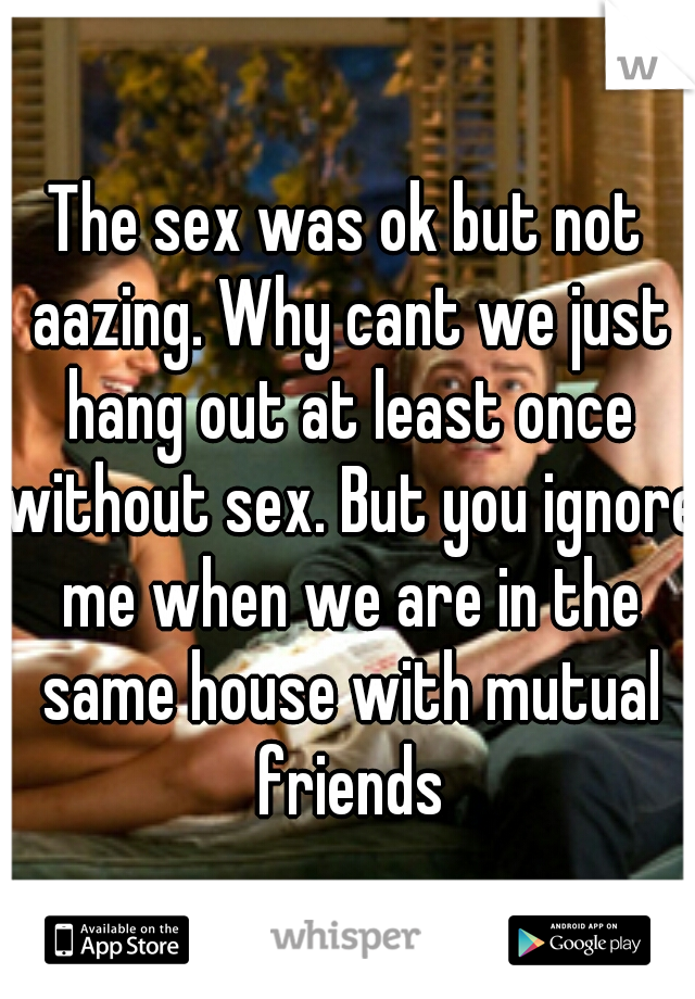The sex was ok but not aazing. Why cant we just hang out at least once without sex. But you ignore me when we are in the same house with mutual friends