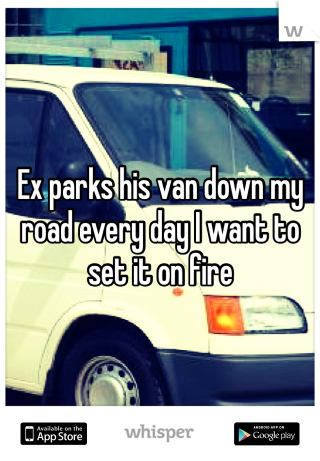 Ex parks his van down my road every day I want to set it on fire 