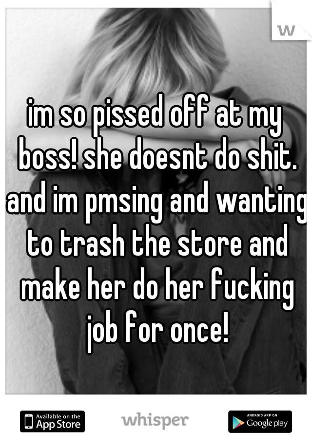 im so pissed off at my boss! she doesnt do shit. and im pmsing and wanting to trash the store and make her do her fucking job for once!
