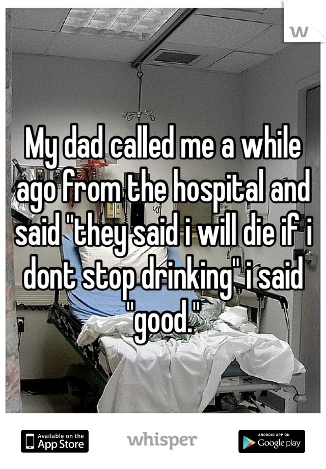 My dad called me a while ago from the hospital and said "they said i will die if i dont stop drinking" i said "good."